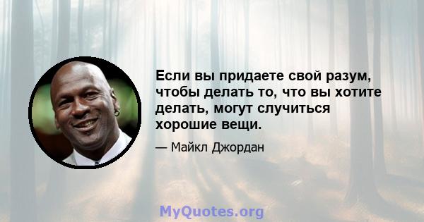 Если вы придаете свой разум, чтобы делать то, что вы хотите делать, могут случиться хорошие вещи.