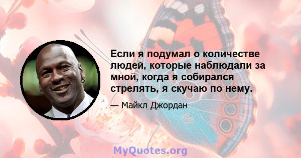 Если я подумал о количестве людей, которые наблюдали за мной, когда я собирался стрелять, я скучаю по нему.