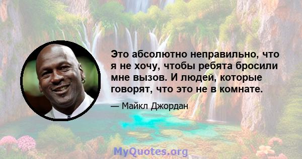 Это абсолютно неправильно, что я не хочу, чтобы ребята бросили мне вызов. И людей, которые говорят, что это не в комнате.