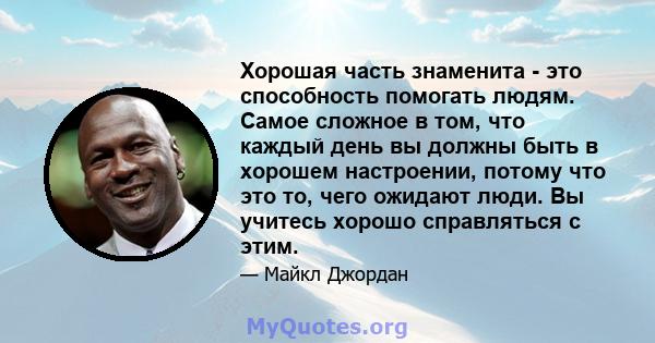 Хорошая часть знаменита - это способность помогать людям. Самое сложное в том, что каждый день вы должны быть в хорошем настроении, потому что это то, чего ожидают люди. Вы учитесь хорошо справляться с этим.