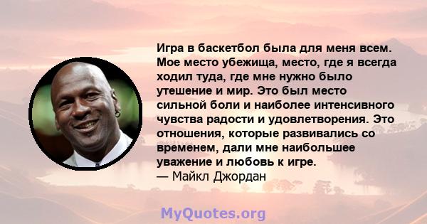 Игра в баскетбол была для меня всем. Мое место убежища, место, где я всегда ходил туда, где мне нужно было утешение и мир. Это был место сильной боли и наиболее интенсивного чувства радости и удовлетворения. Это