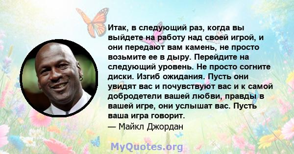 Итак, в следующий раз, когда вы выйдете на работу над своей игрой, и они передают вам камень, не просто возьмите ее в дыру. Перейдите на следующий уровень. Не просто согните диски. Изгиб ожидания. Пусть они увидят вас и 