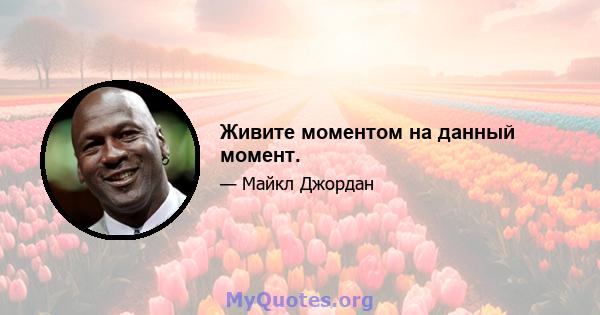 Живите моментом на данный момент.