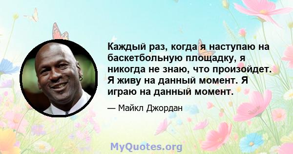 Каждый раз, когда я наступаю на баскетбольную площадку, я никогда не знаю, что произойдет. Я живу на данный момент. Я играю на данный момент.