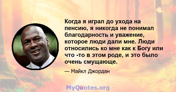 Когда я играл до ухода на пенсию, я никогда не понимал благодарность и уважение, которое люди дали мне. Люди относились ко мне как к Богу или что -то в этом роде, и это было очень смущающе.