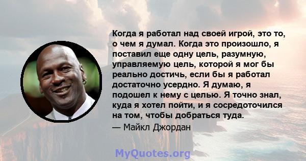 Когда я работал над своей игрой, это то, о чем я думал. Когда это произошло, я поставил еще одну цель, разумную, управляемую цель, которой я мог бы реально достичь, если бы я работал достаточно усердно. Я думаю, я