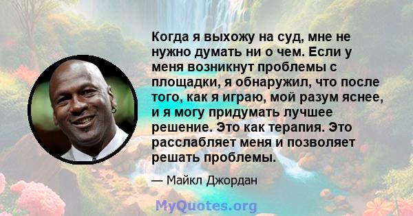 Когда я выхожу на суд, мне не нужно думать ни о чем. Если у меня возникнут проблемы с площадки, я обнаружил, что после того, как я играю, мой разум яснее, и я могу придумать лучшее решение. Это как терапия. Это