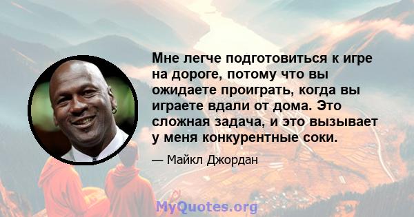 Мне легче подготовиться к игре на дороге, потому что вы ожидаете проиграть, когда вы играете вдали от дома. Это сложная задача, и это вызывает у меня конкурентные соки.