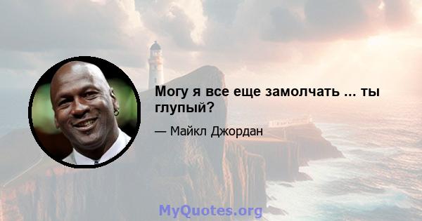 Могу я все еще замолчать ... ты глупый?