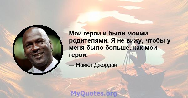 Мои герои и были моими родителями. Я не вижу, чтобы у меня было больше, как мои герои.