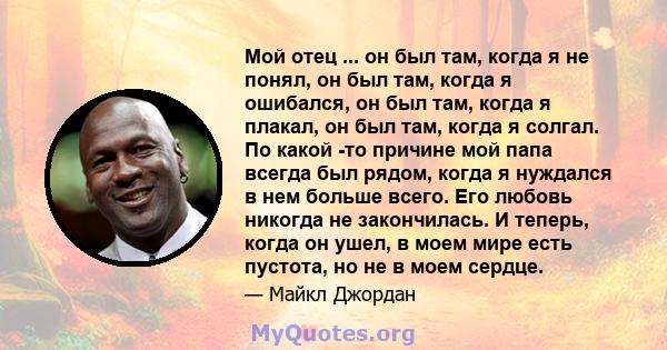 Мой отец ... он был там, когда я не понял, он был там, когда я ошибался, он был там, когда я плакал, он был там, когда я солгал. По какой -то причине мой папа всегда был рядом, когда я нуждался в нем больше всего. Его