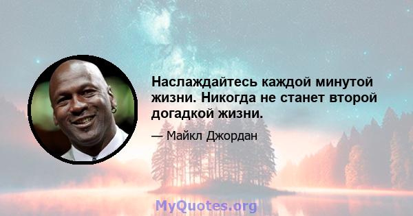 Наслаждайтесь каждой минутой жизни. Никогда не станет второй догадкой жизни.