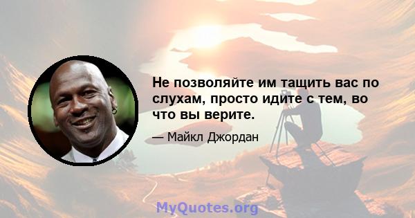 Не позволяйте им тащить вас по слухам, просто идите с тем, во что вы верите.