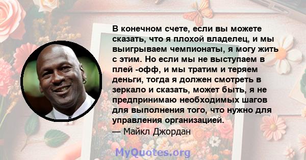 В конечном счете, если вы можете сказать, что я плохой владелец, и мы выигрываем чемпионаты, я могу жить с этим. Но если мы не выступаем в плей -офф, и мы тратим и теряем деньги, тогда я должен смотреть в зеркало и