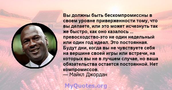 Вы должны быть бескомпромиссны в своем уровне приверженности тому, что вы делаете, или это может исчезнуть так же быстро, как оно казалось ... превосходство-это не один недельный или один год идеал. Это постоянная.