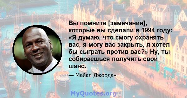 Вы помните [замечания], которые вы сделали в 1994 году: «Я думаю, что смогу охранять вас, я могу вас закрыть, я хотел бы сыграть против вас?» Ну, ты собираешься получить свой шанс.