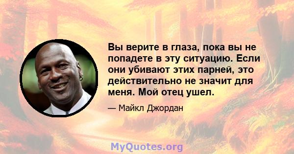 Вы верите в глаза, пока вы не попадете в эту ситуацию. Если они убивают этих парней, это действительно не значит для меня. Мой отец ушел.