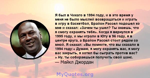 Я был в Чикаго в 1994 году, и в это время у меня не было мыслей возвращаться и играть в игру в баскетбол, Брайон Рассел подошел ко мне и сказал: «Зачем ты ушел? Ты знаешь, что я смогу охранять тебя». Когда я вернулся в