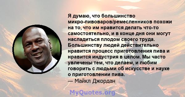 Я думаю, что большинство микро-пивоваров/ремесленников похожи на то, что им нравится делать что-то самостоятельно, и в конце дня они могут насладиться плодом своего труда. Большинству людей действительно нравится