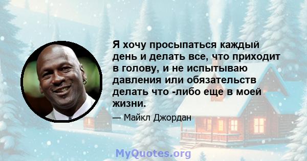 Я хочу просыпаться каждый день и делать все, что приходит в голову, и не испытываю давления или обязательств делать что -либо еще в моей жизни.