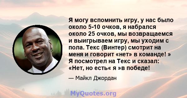 Я могу вспомнить игру, у нас было около 5-10 очков, я набрался около 25 очков, мы возвращаемся и выигрываем игру, мы уходим с пола. Текс (Винтер) смотрит на меня и говорит «нет» в команде! » Я посмотрел на Текс и