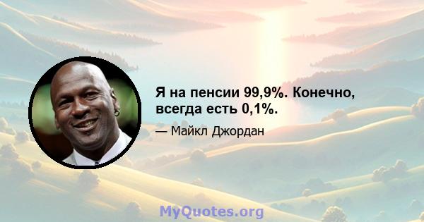 Я на пенсии 99,9%. Конечно, всегда есть 0,1%.