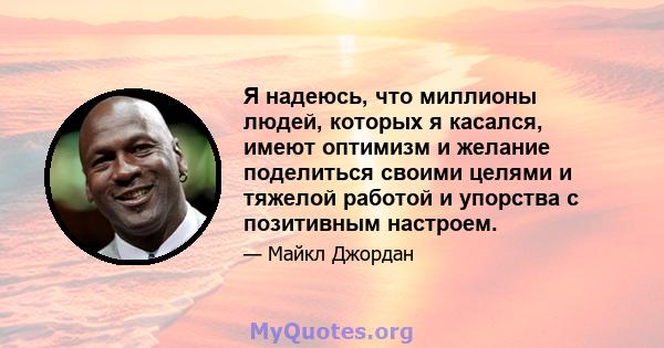 Я надеюсь, что миллионы людей, которых я касался, имеют оптимизм и желание поделиться своими целями и тяжелой работой и упорства с позитивным настроем.