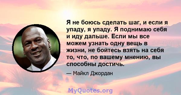 Я не боюсь сделать шаг, и если я упаду, я упаду. Я поднимаю себя и иду дальше. Если мы все можем узнать одну вещь в жизни, не бойтесь взять на себя то, что, по вашему мнению, вы способны достичь.