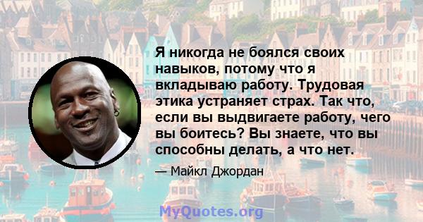 Я никогда не боялся своих навыков, потому что я вкладываю работу. Трудовая этика устраняет страх. Так что, если вы выдвигаете работу, чего вы боитесь? Вы знаете, что вы способны делать, а что нет.