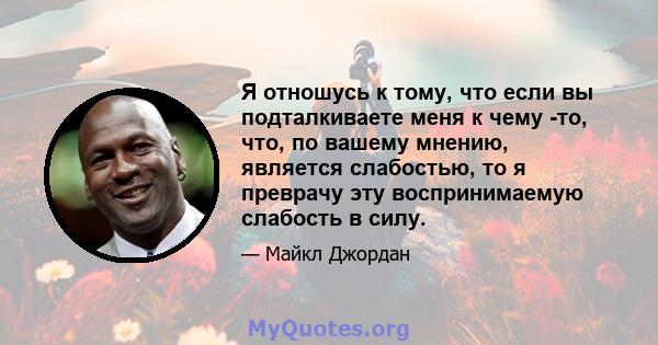 Я отношусь к тому, что если вы подталкиваете меня к чему -то, что, по вашему мнению, является слабостью, то я преврачу эту воспринимаемую слабость в силу.