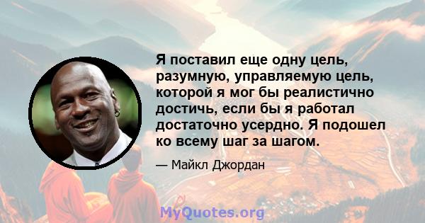 Я поставил еще одну цель, разумную, управляемую цель, которой я мог бы реалистично достичь, если бы я работал достаточно усердно. Я подошел ко всему шаг за шагом.