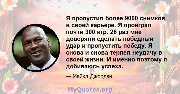 Я пропустил более 9000 снимков в своей карьере. Я проиграл почти 300 игр. 26 раз мне доверяли сделать победный удар и пропустить победу. Я снова и снова терпел неудачу в своей жизни. И именно поэтому я добиваюсь успеха.