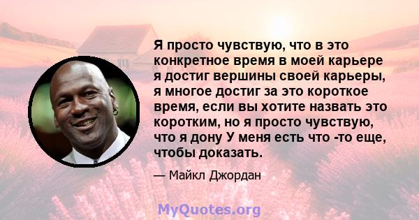 Я просто чувствую, что в это конкретное время в моей карьере я достиг вершины своей карьеры, я многое достиг за это короткое время, если вы хотите назвать это коротким, но я просто чувствую, что я дону У меня есть что