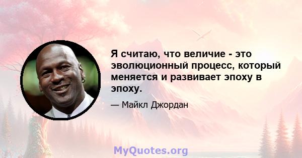 Я считаю, что величие - это эволюционный процесс, который меняется и развивает эпоху в эпоху.