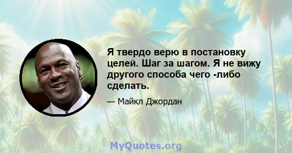 Я твердо верю в постановку целей. Шаг за шагом. Я не вижу другого способа чего -либо сделать.