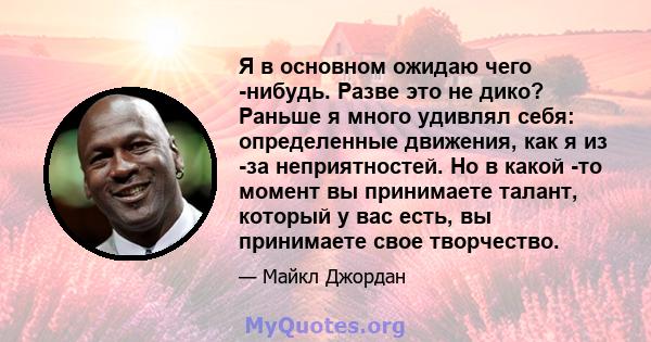 Я в основном ожидаю чего -нибудь. Разве это не дико? Раньше я много удивлял себя: определенные движения, как я из -за неприятностей. Но в какой -то момент вы принимаете талант, который у вас есть, вы принимаете свое