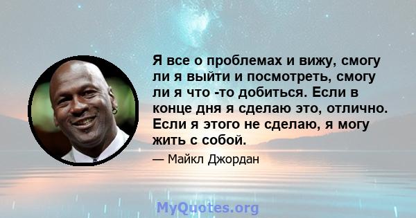 Я все о проблемах и вижу, смогу ли я выйти и посмотреть, смогу ли я что -то добиться. Если в конце дня я сделаю это, отлично. Если я этого не сделаю, я могу жить с собой.