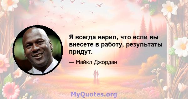 Я всегда верил, что если вы внесете в работу, результаты придут.