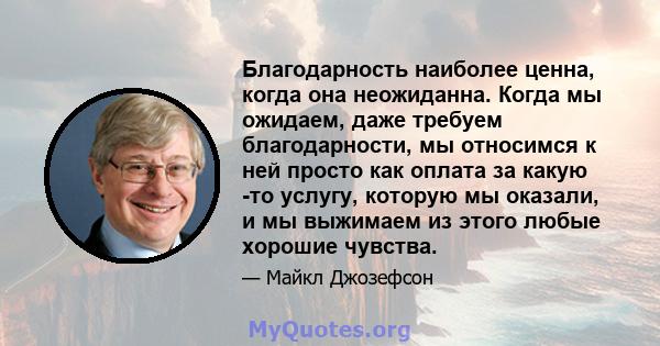 Благодарность наиболее ценна, когда она неожиданна. Когда мы ожидаем, даже требуем благодарности, мы относимся к ней просто как оплата за какую -то услугу, которую мы оказали, и мы выжимаем из этого любые хорошие