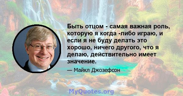 Быть отцом - самая важная роль, которую я когда -либо играю, и если я не буду делать это хорошо, ничего другого, что я делаю, действительно имеет значение.