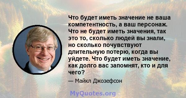 Что будет иметь значение не ваша компетентность, а ваш персонаж. Что не будет иметь значения, так это то, сколько людей вы знали, но сколько почувствуют длительную потерю, когда вы уйдете. Что будет иметь значение, как