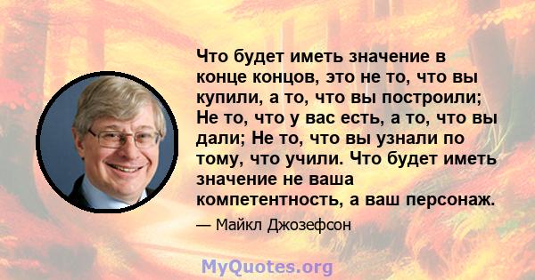 Что будет иметь значение в конце концов, это не то, что вы купили, а то, что вы построили; Не то, что у вас есть, а то, что вы дали; Не то, что вы узнали по тому, что учили. Что будет иметь значение не ваша