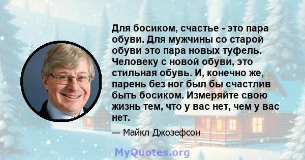 Для босиком, счастье - это пара обуви. Для мужчины со старой обуви это пара новых туфель. Человеку с новой обуви, это стильная обувь. И, конечно же, парень без ног был бы счастлив быть босиком. Измеряйте свою жизнь тем, 