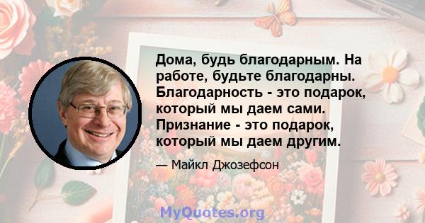 Дома, будь благодарным. На работе, будьте благодарны. Благодарность - это подарок, который мы даем сами. Признание - это подарок, который мы даем другим.