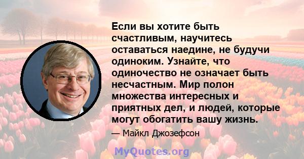 Если вы хотите быть счастливым, научитесь оставаться наедине, не будучи одиноким. Узнайте, что одиночество не означает быть несчастным. Мир полон множества интересных и приятных дел, и людей, которые могут обогатить