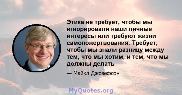 Этика не требует, чтобы мы игнорировали наши личные интересы или требуют жизни самопожертвования. Требует, чтобы мы знали разницу между тем, что мы хотим, и тем, что мы должны делать