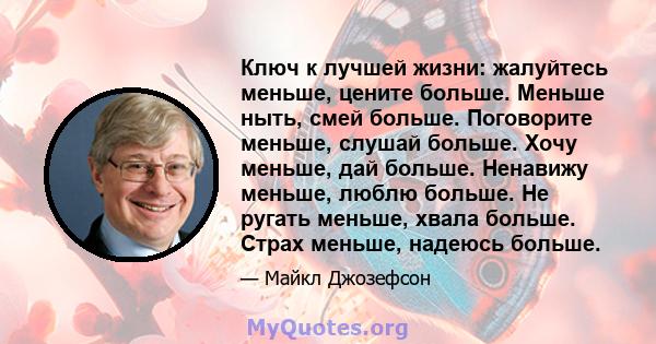 Ключ к лучшей жизни: жалуйтесь меньше, цените больше. Меньше ныть, смей больше. Поговорите меньше, слушай больше. Хочу меньше, дай больше. Ненавижу меньше, люблю больше. Не ругать меньше, хвала больше. Страх меньше,