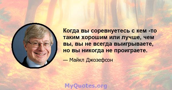 Когда вы соревнуетесь с кем -то таким хорошим или лучше, чем вы, вы не всегда выигрываете, но вы никогда не проиграете.