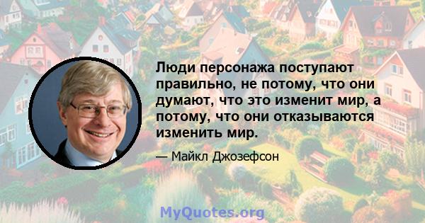 Люди персонажа поступают правильно, не потому, что они думают, что это изменит мир, а потому, что они отказываются изменить мир.