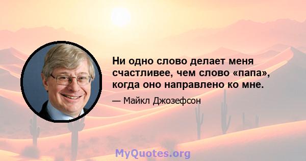 Ни одно слово делает меня счастливее, чем слово «папа», когда оно направлено ко мне.